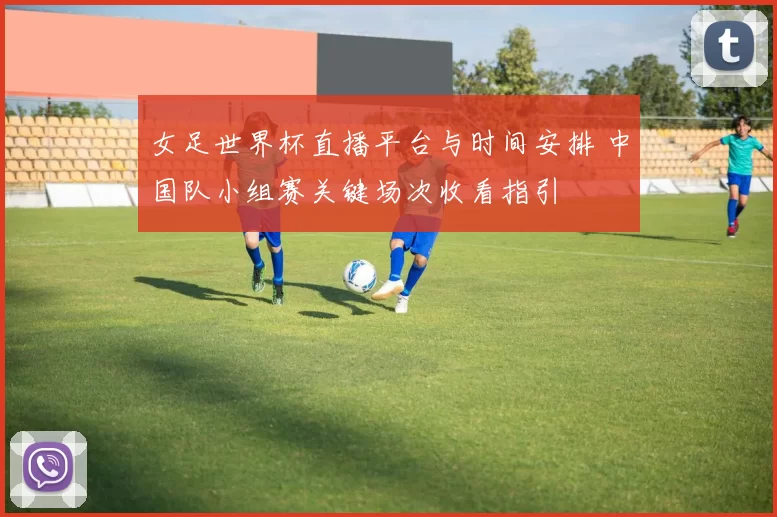 女足世界杯直播平台与时间安排 中国队小组赛关键场次收看指引