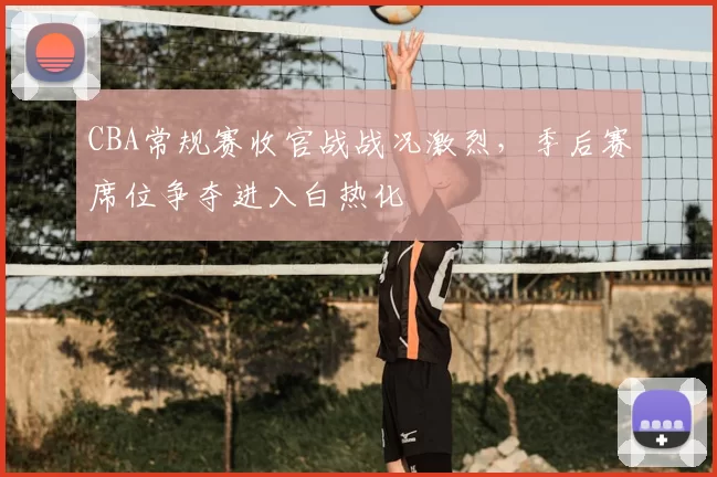 CBA常规赛收官战战况激烈,季后赛席位争夺进入白热化