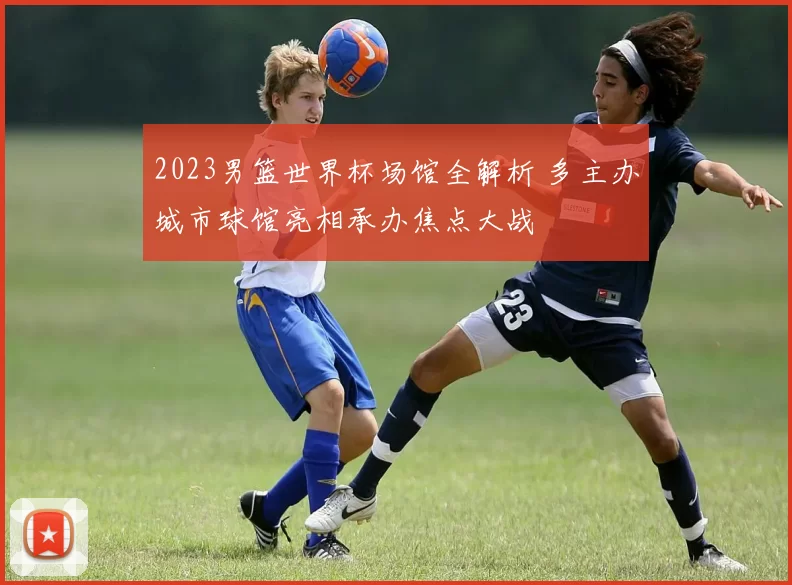 2023男篮世界杯场馆全解析 多主办城市球馆亮相承办焦点大战