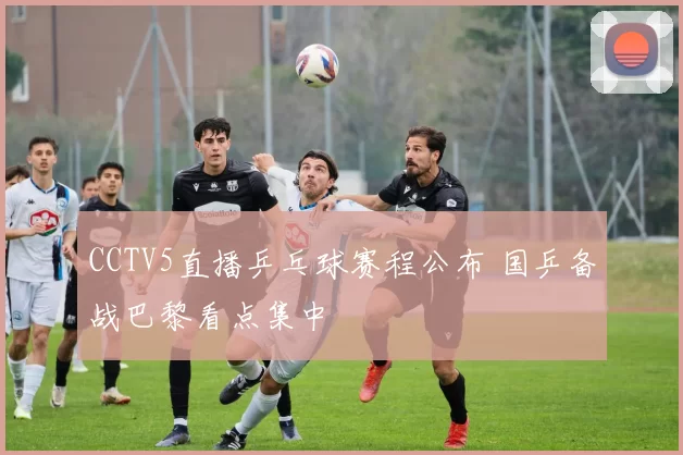 CCTV5直播乒乓球赛程公布 国乒备战巴黎看点集中