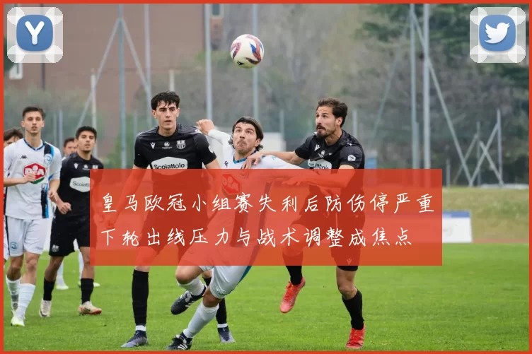 皇马欧冠小组赛失利后防伤停严重下轮出线压力与战术调整成焦点