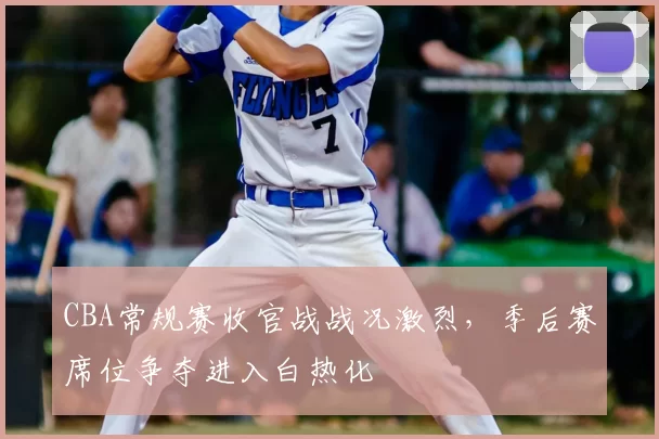 CBA常规赛收官战战况激烈,季后赛席位争夺进入白热化