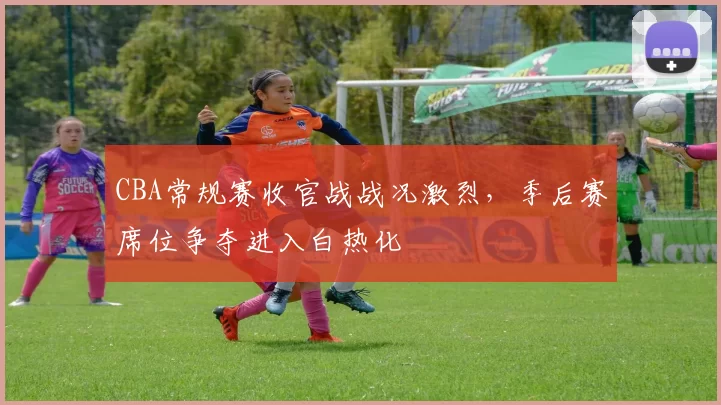 CBA常规赛收官战战况激烈，季后赛席位争夺进入白热化