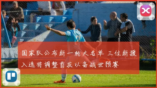 国家队公布新一轮大名单 三位新援入选将调整首发以备战世预赛