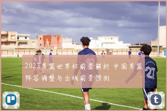 2023男篮世界杯前景解析 中国男篮阵容调整与出线前景预测