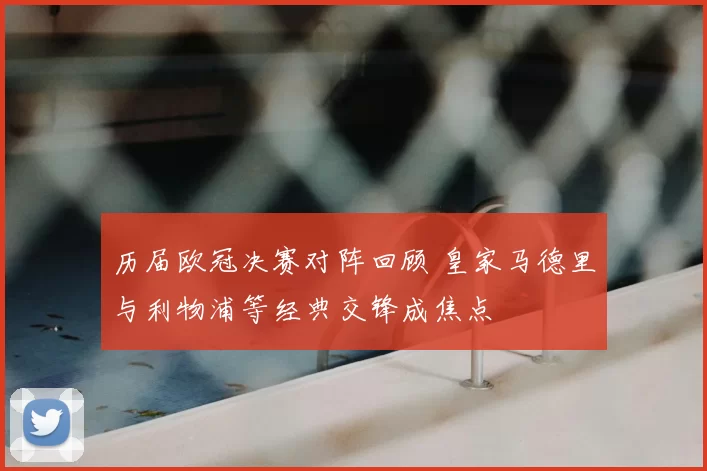 历届欧冠决赛对阵回顾 皇家马德里与利物浦等经典交锋成焦点