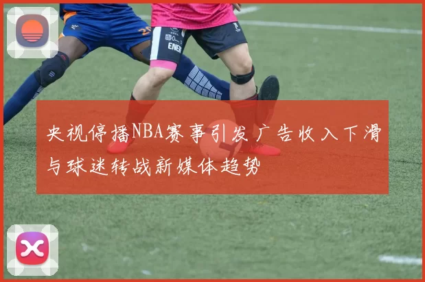央视停播NBA赛事引发广告收入下滑与球迷转战新媒体趋势