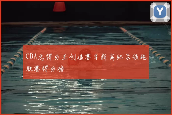 CBA总得分王创造赛季新高纪录领跑联赛得分榜