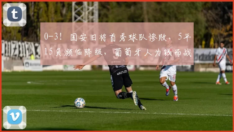 0-3!国安旧将首秀球队惨败,5平15负濒临降级,葡萄牙人为钱而战