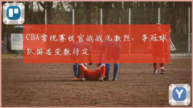 CBA常规赛收官战战况激烈，争冠球队排名变数待定