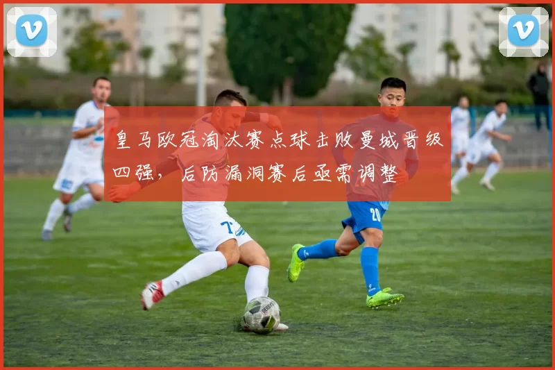 皇马欧冠淘汰赛点球击败曼城晋级四强，后防漏洞赛后亟需调整