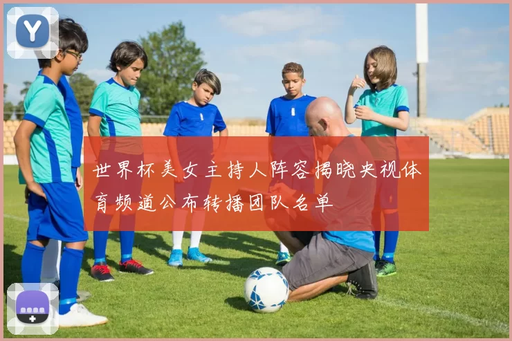 世界杯美女主持人阵容揭晓央视体育频道公布转播团队名单