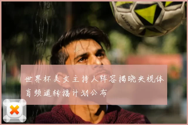 世界杯美女主持人阵容揭晓央视体育频道转播计划公布