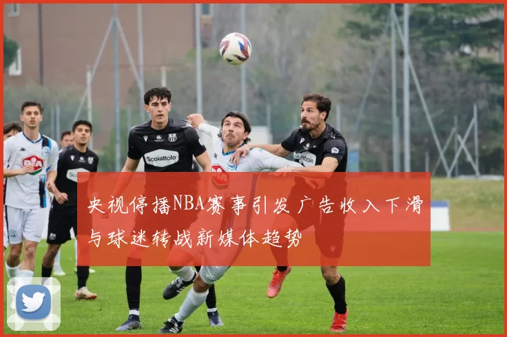 央视停播NBA赛事引发广告收入下滑与球迷转战新媒体趋势