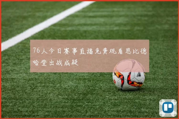 76人今日赛事直播免费观看恩比德哈登出战成疑