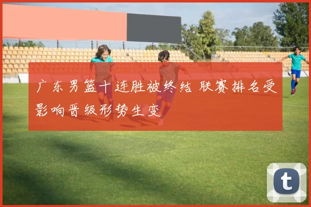 广东男篮十连胜被终结 联赛排名受影响晋级形势生变
