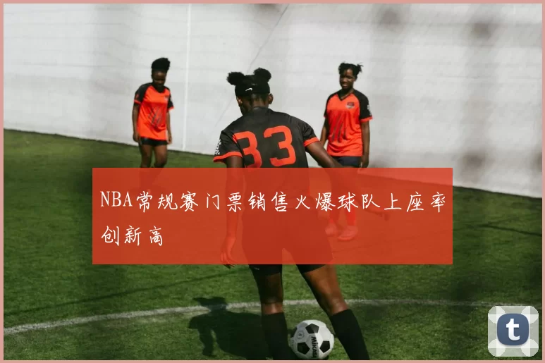 NBA常规赛门票销售火爆球队上座率创新高