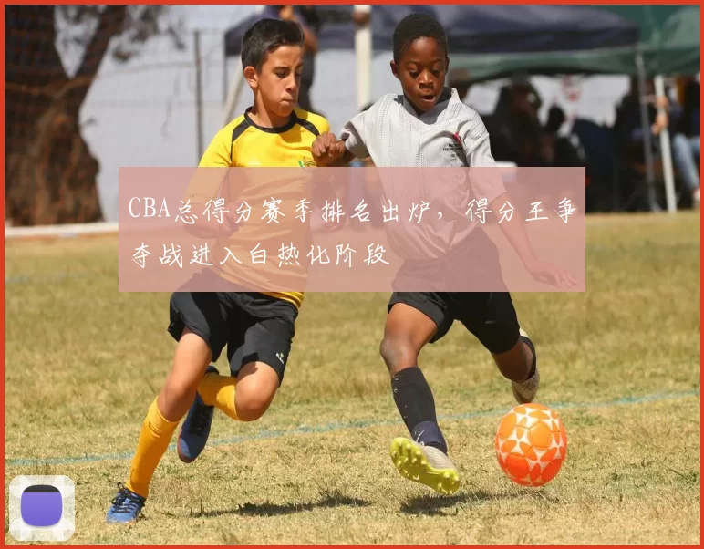 CBA总得分赛季排名出炉,得分王争夺战进入白热化阶段