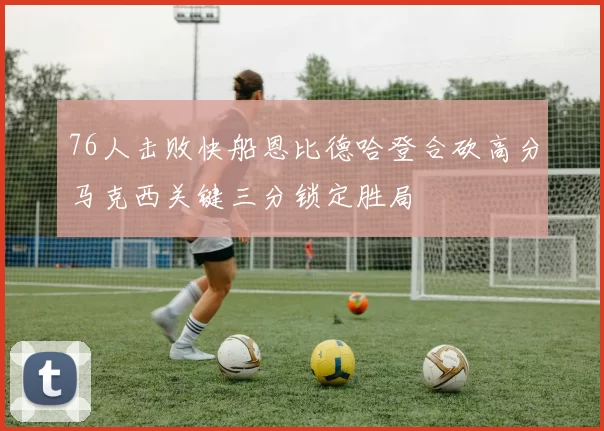 76人击败快船恩比德哈登合砍高分马克西关键三分锁定胜局