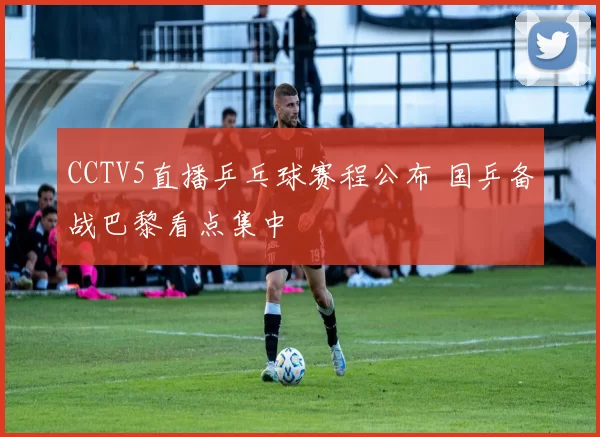 CCTV5直播乒乓球赛程公布 国乒备战巴黎看点集中