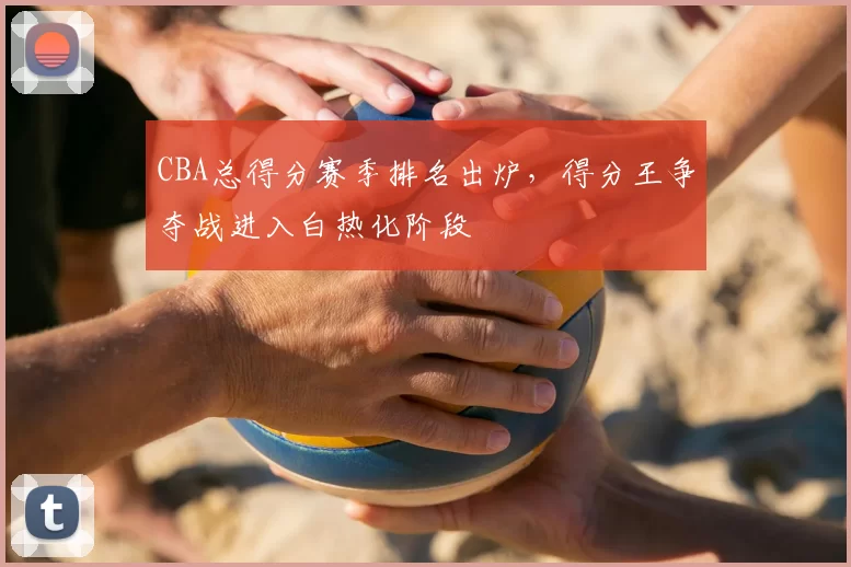 CBA总得分赛季排名出炉,得分王争夺战进入白热化阶段