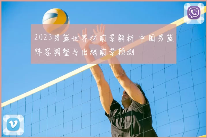 2023男篮世界杯前景解析 中国男篮阵容调整与出线前景预测