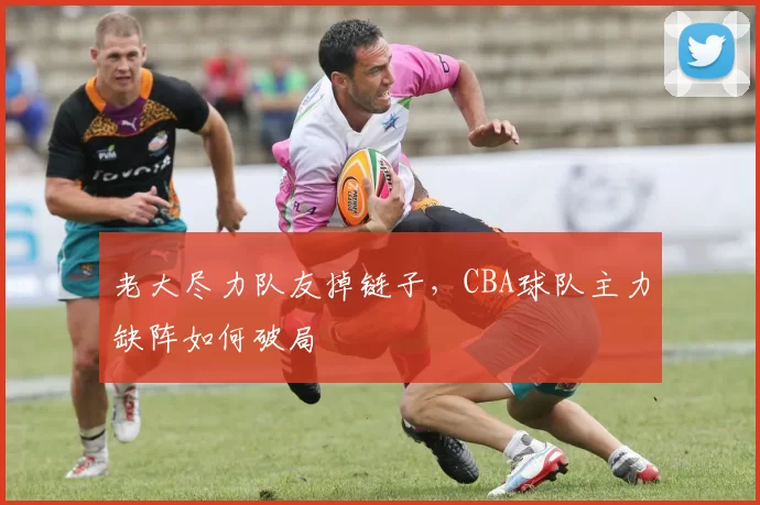 老大尽力队友掉链子,CBA球队主力缺阵如何破局