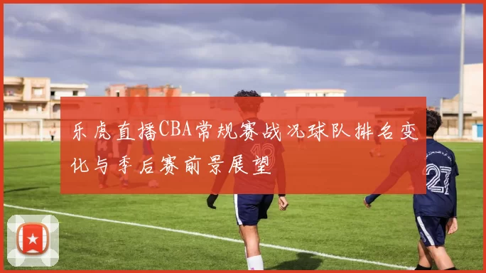 乐虎直播CBA常规赛战况球队排名变化与季后赛前景展望