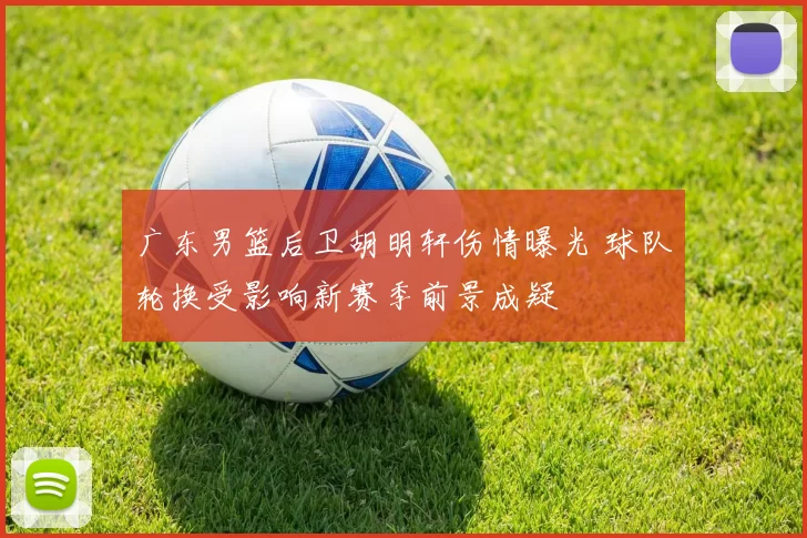 广东男篮后卫胡明轩伤情曝光 球队轮换受影响新赛季前景成疑