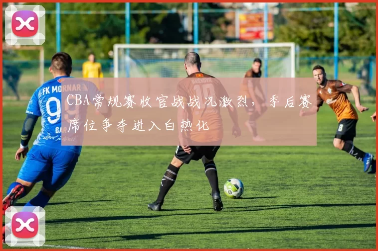 CBA常规赛收官战战况激烈，季后赛席位争夺进入白热化