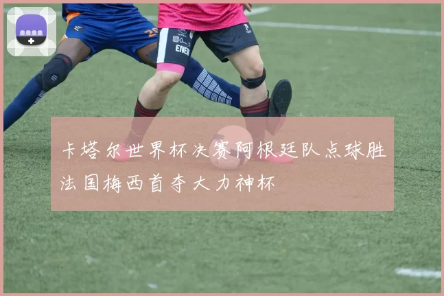 卡塔尔世界杯决赛阿根廷队点球胜法国梅西首夺大力神杯