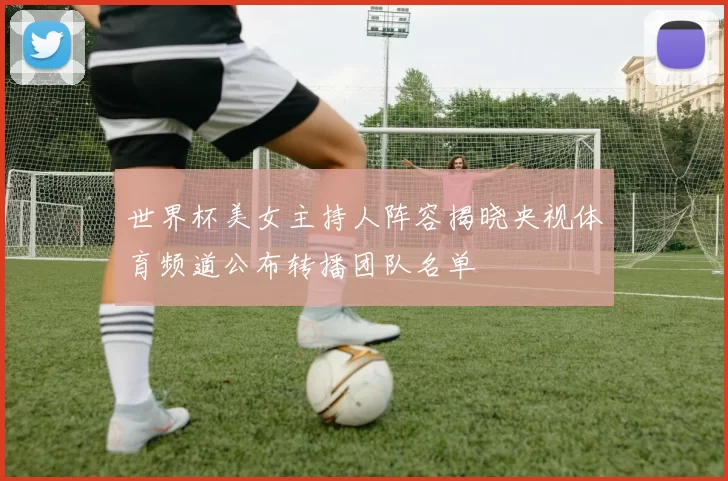 世界杯美女主持人阵容揭晓央视体育频道公布转播团队名单