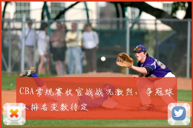 CBA常规赛收官战战况激烈，争冠球队排名变数待定