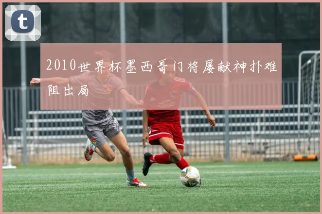 2010世界杯墨西哥门将屡献神扑难阻出局