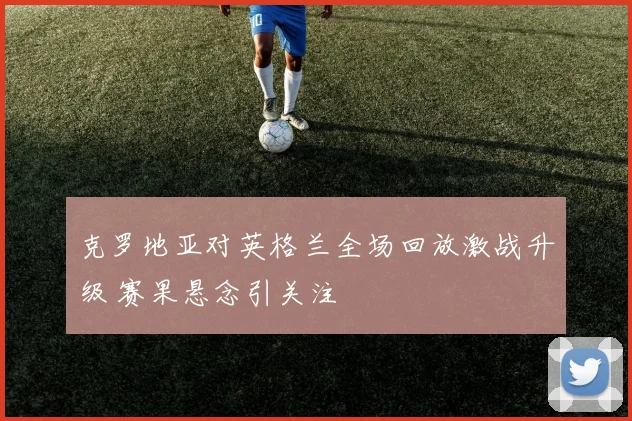 克罗地亚对英格兰全场回放激战升级 赛果悬念引关注