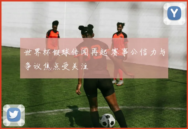 世界杯假球传闻再起 赛事公信力与争议焦点受关注