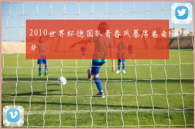 2010世界杯德国队青春风暴席卷南非