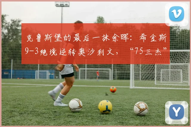 克鲁斯堡的最后一抹余晖：希金斯9-3绝境逆转奥沙利文，“75三杰”时代敲响告别钟声
