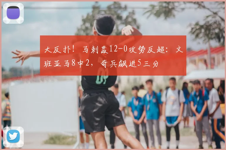 大反扑！马刺轰12-0攻势反超：文班亚马8中2，奇兵飙进5三分