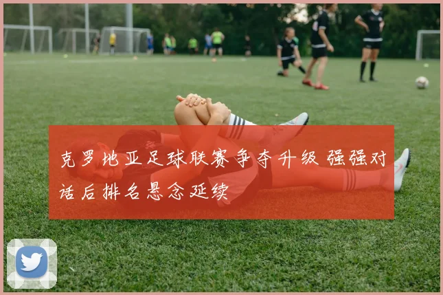 克罗地亚足球联赛争夺升级 强强对话后排名悬念延续